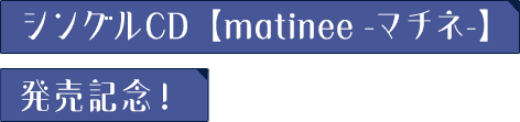 シングルCD 【matinee -マチネ-】発売記念！