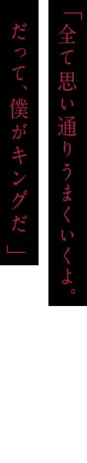 「全て思い通りうまくいくよ。だって、僕がキングだ 」