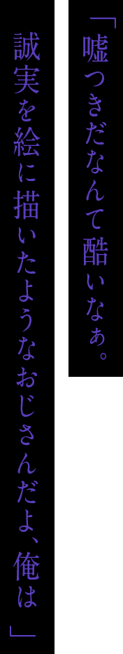 「嘘つきだなんて酷いなぁ。誠実を絵に描いたようなおじさんだよ、俺は」