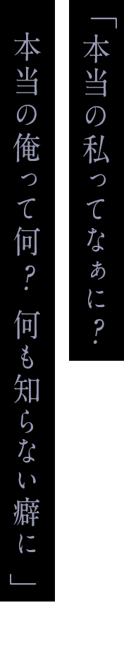 「本当の私ってなぁに？本当の俺って何？ 何も知らない癖に」