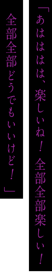 「あはははは、楽しいね！全部全部楽しい！全部全部どうでもいいけど！」