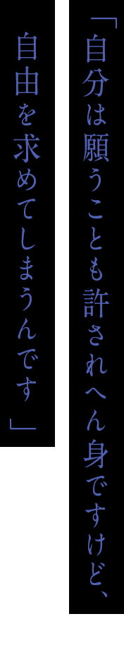 「自分は願うことも許されへん身ですけど、自由を求めてしまうんです」