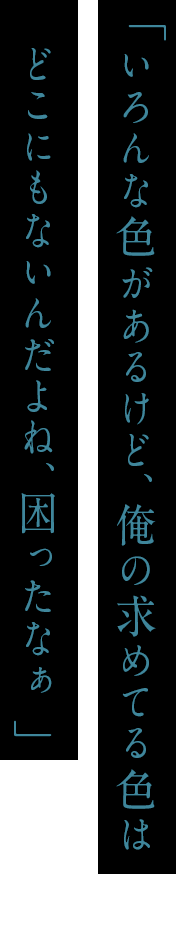 「いろんな色があるけど、俺の求めてる色はどこにもないんだよね、困ったなぁ」